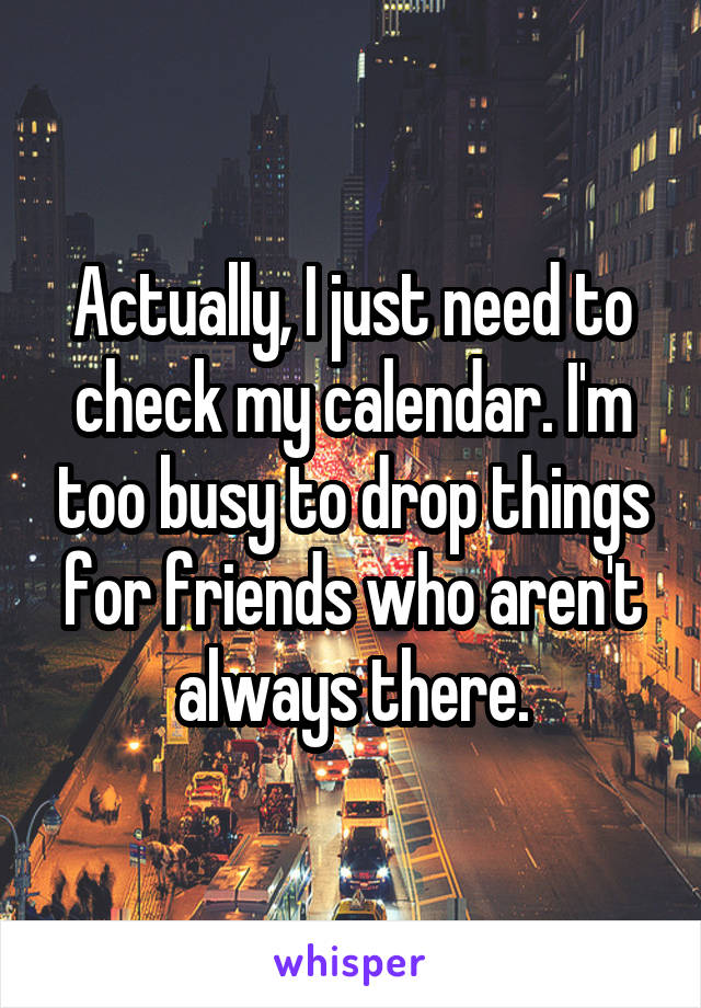 Actually, I just need to check my calendar. I'm too busy to drop things for friends who aren't always there.