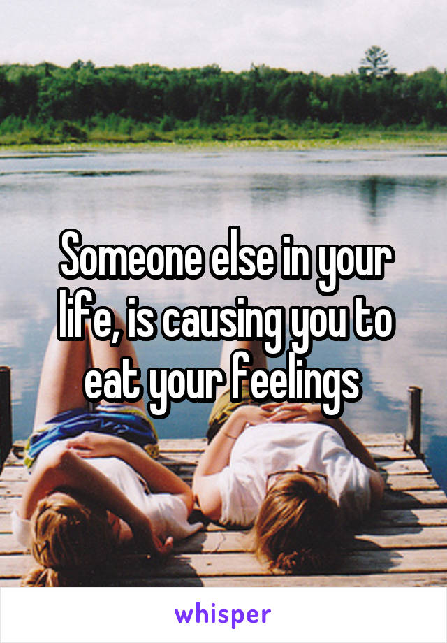 Someone else in your life, is causing you to eat your feelings 