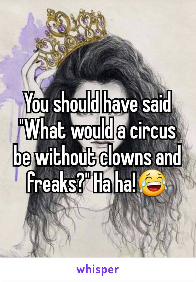 You should have said "What would a circus be without clowns and freaks?" Ha ha!😂