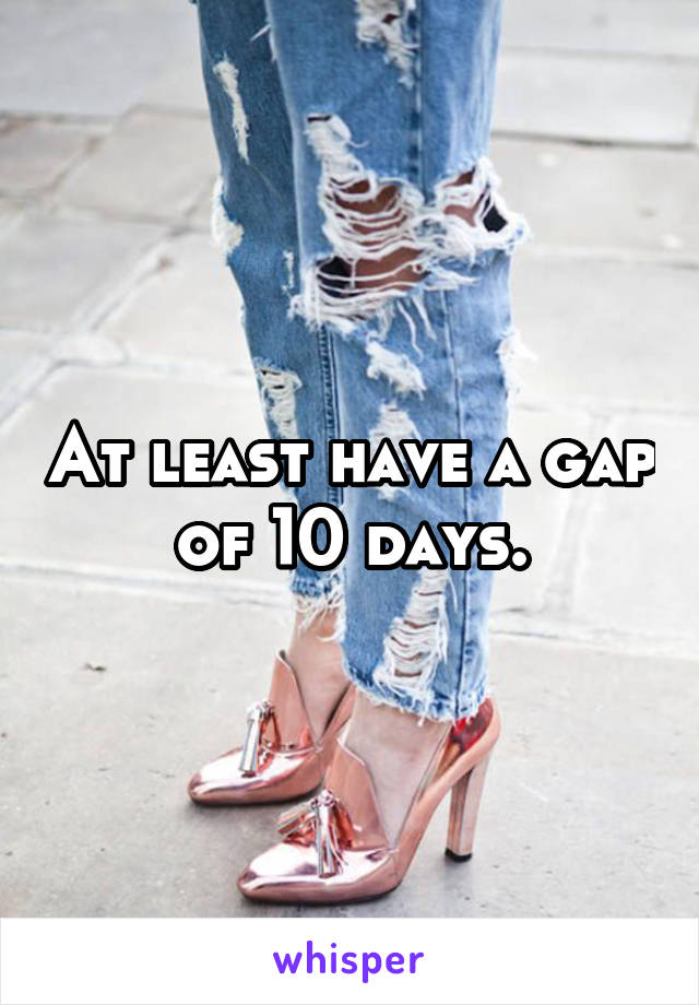 At least have a gap of 10 days.