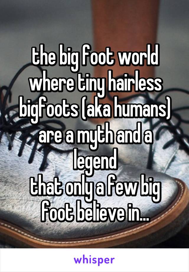 the big foot world
where tiny hairless
bigfoots (aka humans)
are a myth and a legend
that only a few big
foot believe in...