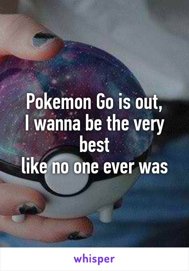 Pokemon Go is out,
I wanna be the very best
like no one ever was