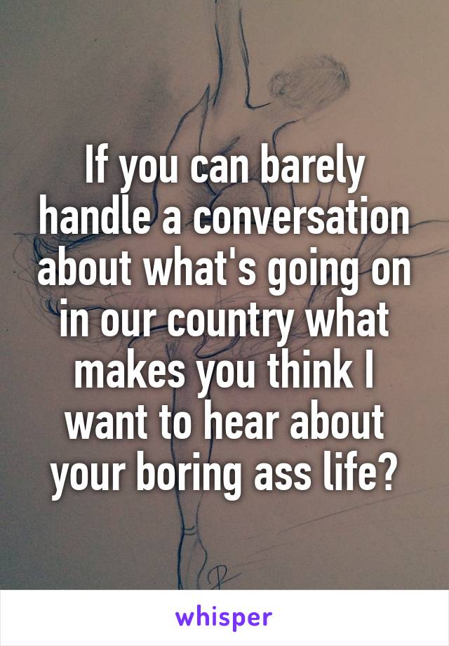 If you can barely handle a conversation about what's going on in our country what makes you think I want to hear about your boring ass life?