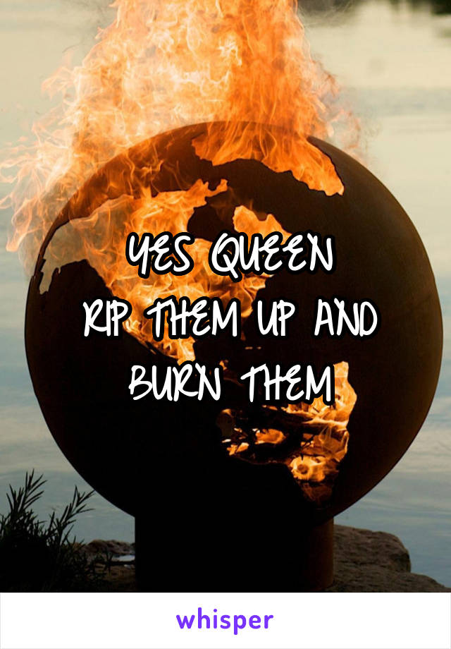 YES QUEEN
RIP THEM UP AND BURN THEM