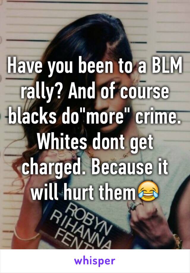 Have you been to a BLM rally? And of course blacks do"more" crime. Whites dont get charged. Because it will hurt them😂