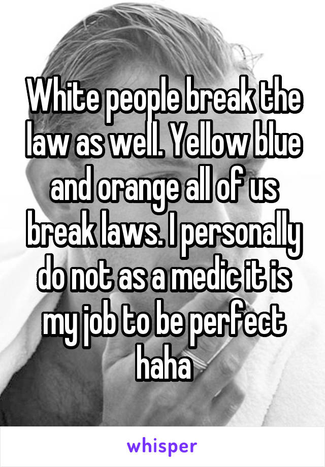 White people break the law as well. Yellow blue and orange all of us break laws. I personally do not as a medic it is my job to be perfect haha