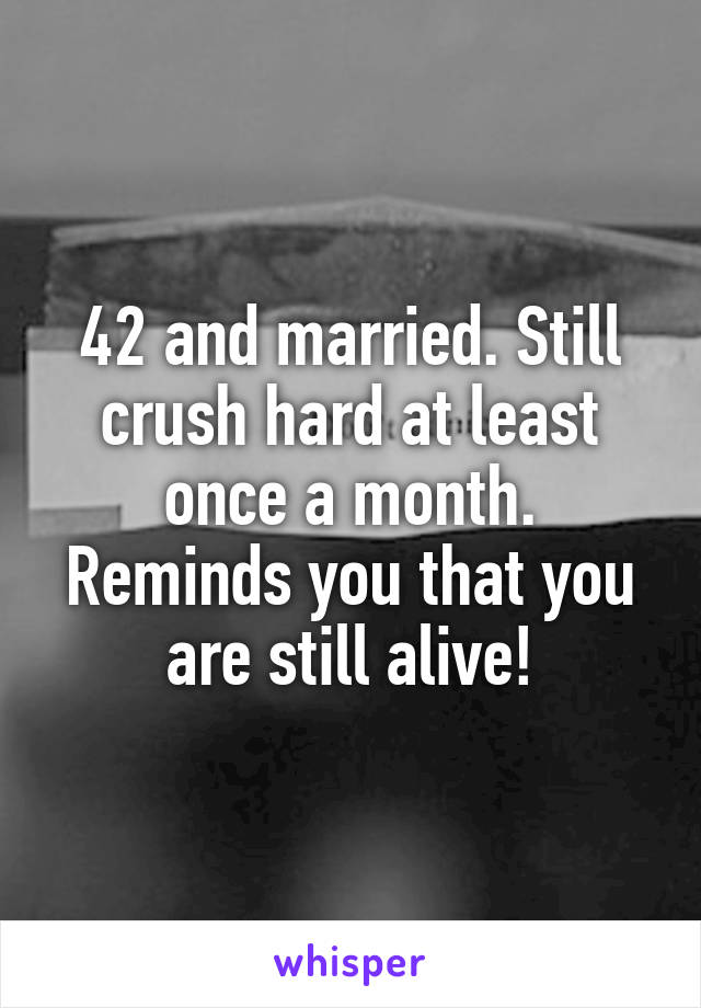 42 and married. Still crush hard at least once a month. Reminds you that you are still alive!