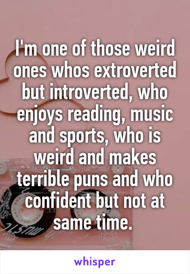 I'm one of those weird ones whos extroverted but introverted, who enjoys reading, music and sports, who is weird and makes terrible puns and who confident but not at same time. 