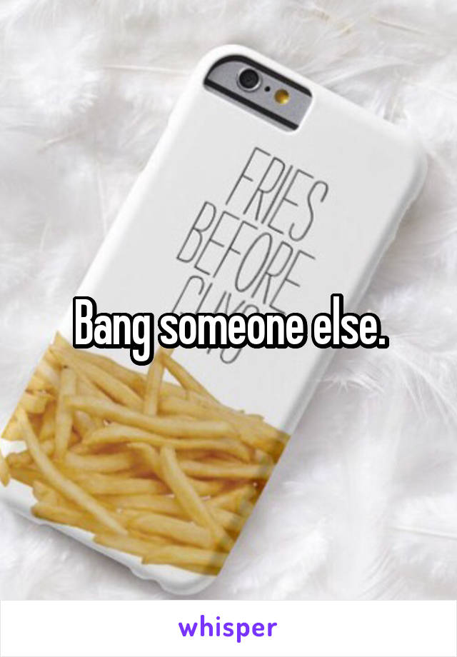 Bang someone else.