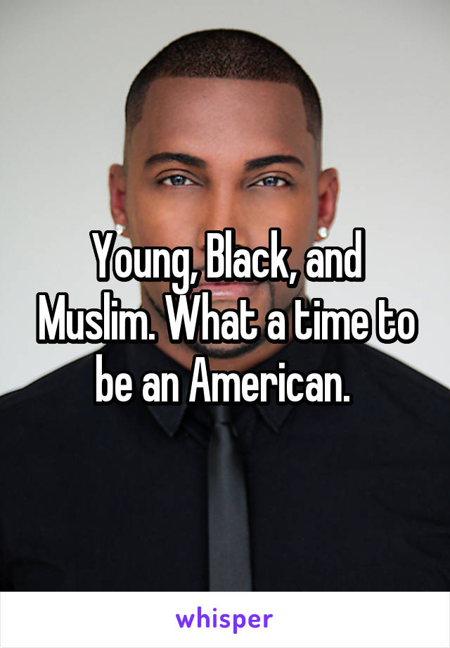 Young, Black, and Muslim. What a time to be an American. 