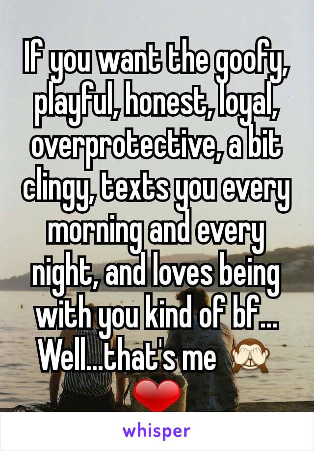 If you want the goofy, playful, honest, loyal, overprotective, a bit clingy, texts you every morning and every night, and loves being with you kind of bf...
Well...that's me 🙈❤