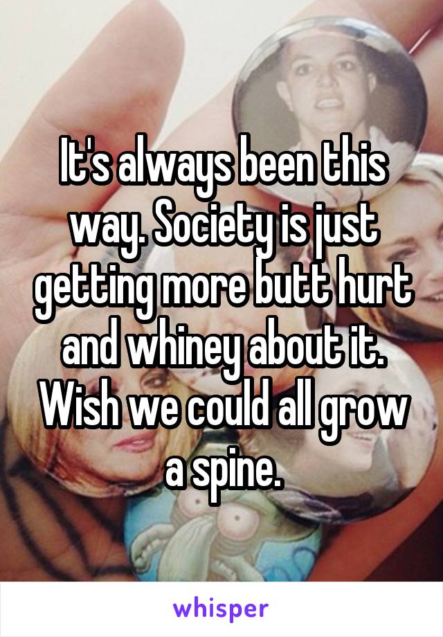 It's always been this way. Society is just getting more butt hurt and whiney about it. Wish we could all grow a spine.