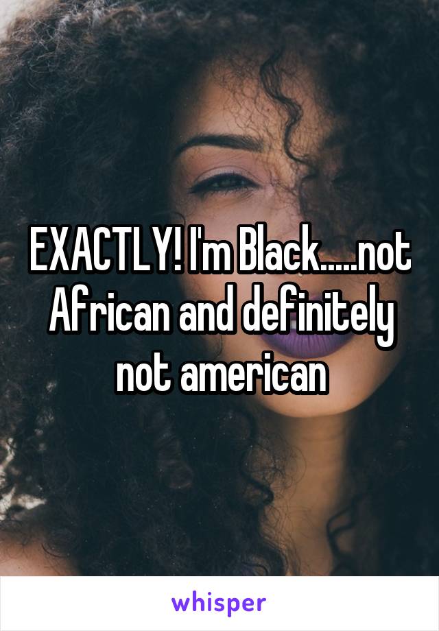 EXACTLY! I'm Black.....not African and definitely not american