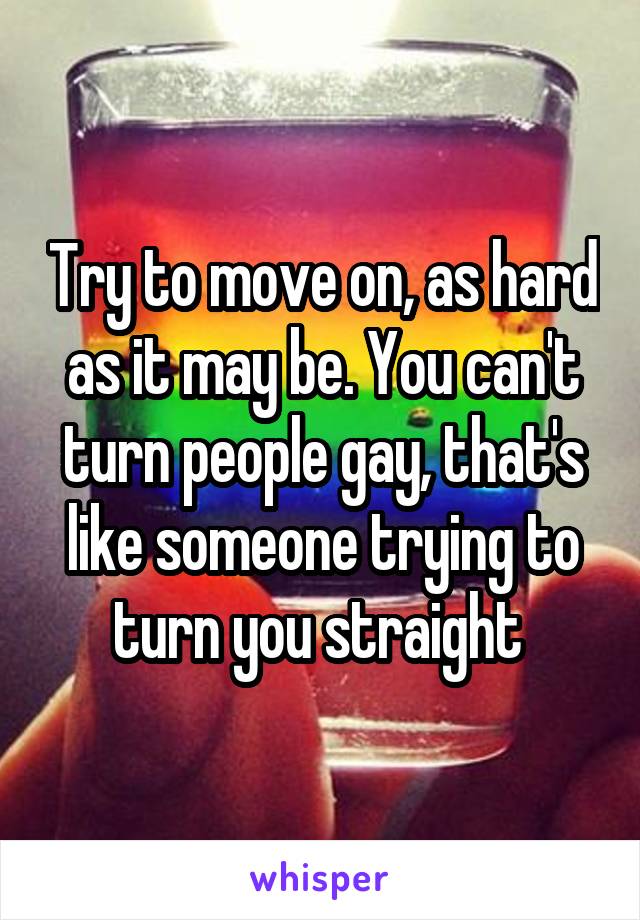 Try to move on, as hard as it may be. You can't turn people gay, that's like someone trying to turn you straight 