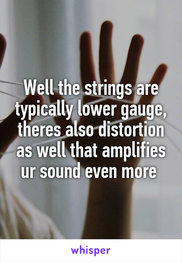 Well the strings are typically lower gauge, theres also distortion as well that amplifies ur sound even more 