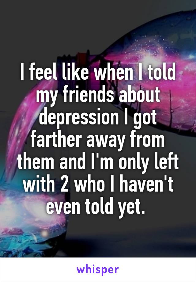 I feel like when I told my friends about depression I got farther away from them and I'm only left with 2 who I haven't even told yet. 