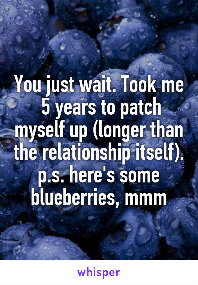 You just wait. Took me
 5 years to patch myself up (longer than the relationship itself).
p.s. here's some blueberries, mmm