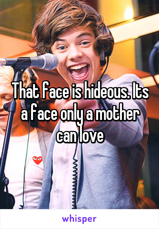 That face is hideous. Its a face only a mother can love