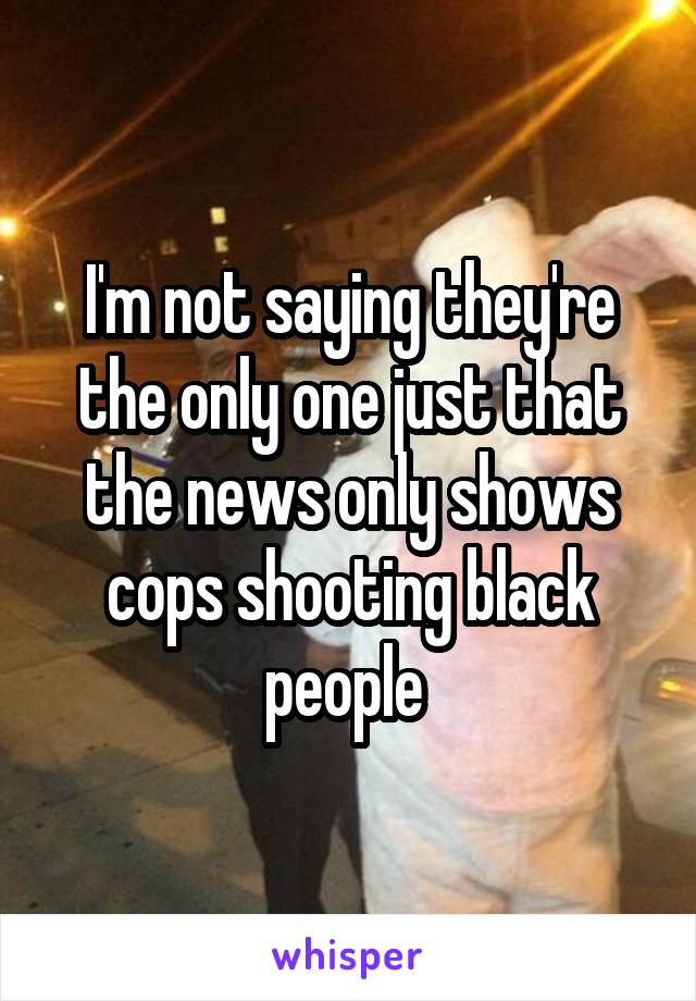 I'm not saying they're the only one just that the news only shows cops shooting black people 