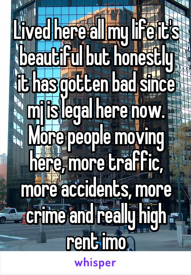 Lived here all my life it's beautiful but honestly it has gotten bad since mj is legal here now. More people moving here, more traffic, more accidents, more crime and really high rent imo