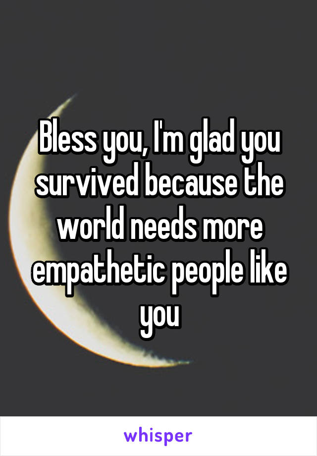 Bless you, I'm glad you survived because the world needs more empathetic people like you