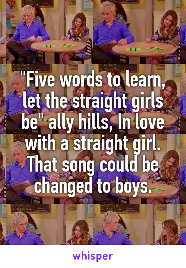 "Five words to learn, let the straight girls be" ally hills, In love with a straight girl. That song could be changed to boys.