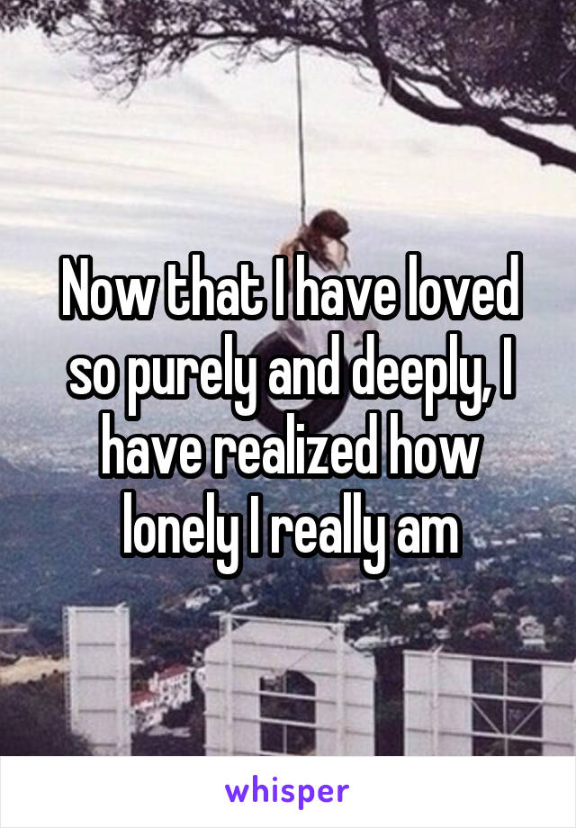 Now that I have loved so purely and deeply, I have realized how lonely I really am