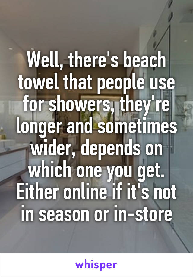 Well, there's beach towel that people use for showers, they're longer and sometimes wider, depends on which one you get. Either online if it's not in season or in-store