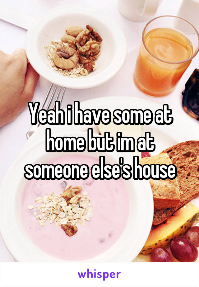 Yeah i have some at home but im at someone else's house