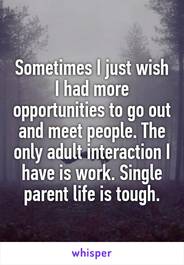 Sometimes I just wish I had more opportunities to go out and meet people. The only adult interaction I have is work. Single parent life is tough.