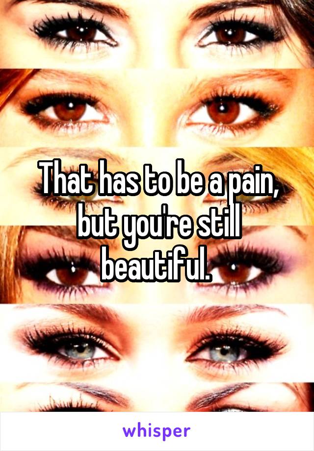 That has to be a pain, but you're still beautiful. 