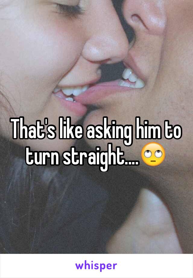 That's like asking him to turn straight....🙄