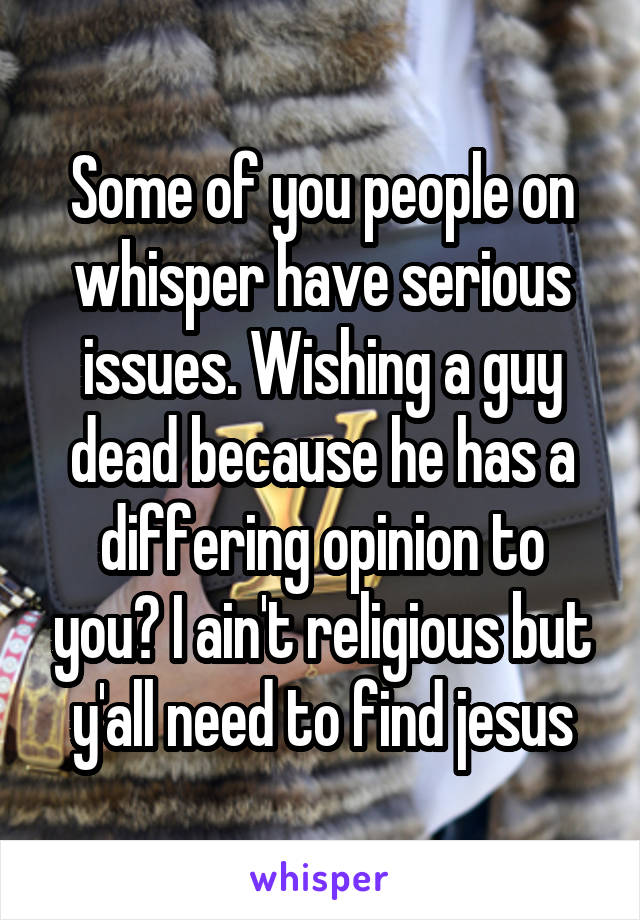 Some of you people on whisper have serious issues. Wishing a guy dead because he has a differing opinion to you? I ain't religious but y'all need to find jesus