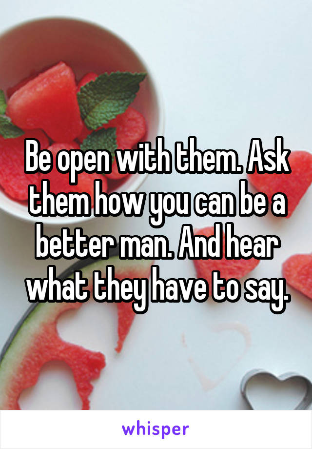 Be open with them. Ask them how you can be a better man. And hear what they have to say.