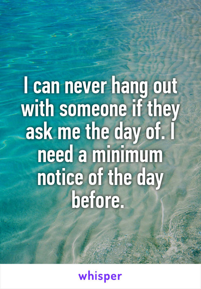 I can never hang out with someone if they ask me the day of. I need a minimum notice of the day before. 