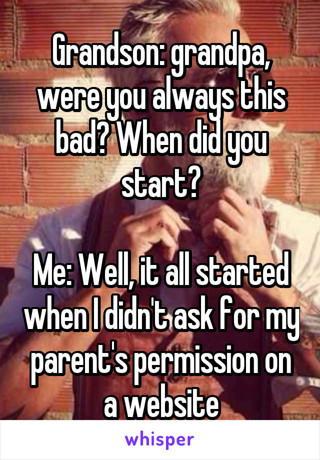 Grandson: grandpa, were you always this bad? When did you start?

Me: Well, it all started when I didn't ask for my parent's permission on a website