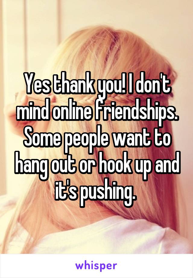 Yes thank you! I don't mind online friendships. Some people want to hang out or hook up and it's pushing. 