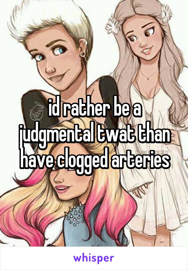 id rather be a judgmental twat than have clogged arteries