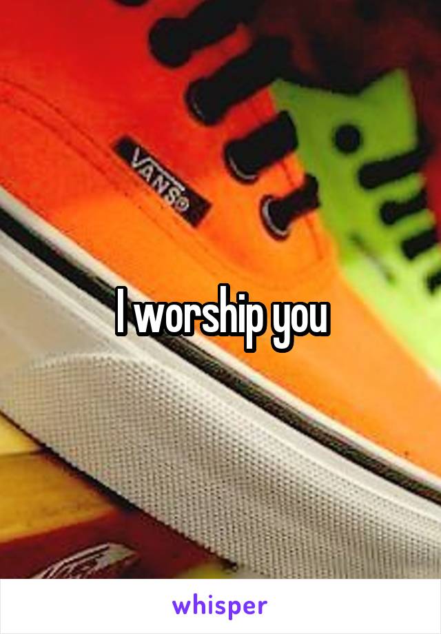 I worship you