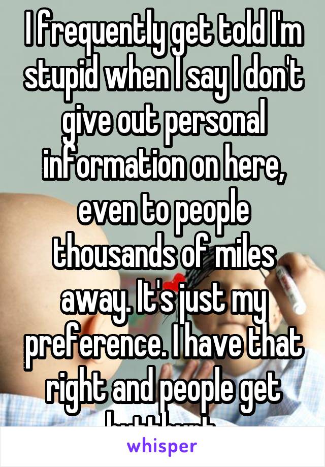 I frequently get told I'm stupid when I say I don't give out personal information on here, even to people thousands of miles away. It's just my preference. I have that right and people get butthurt.