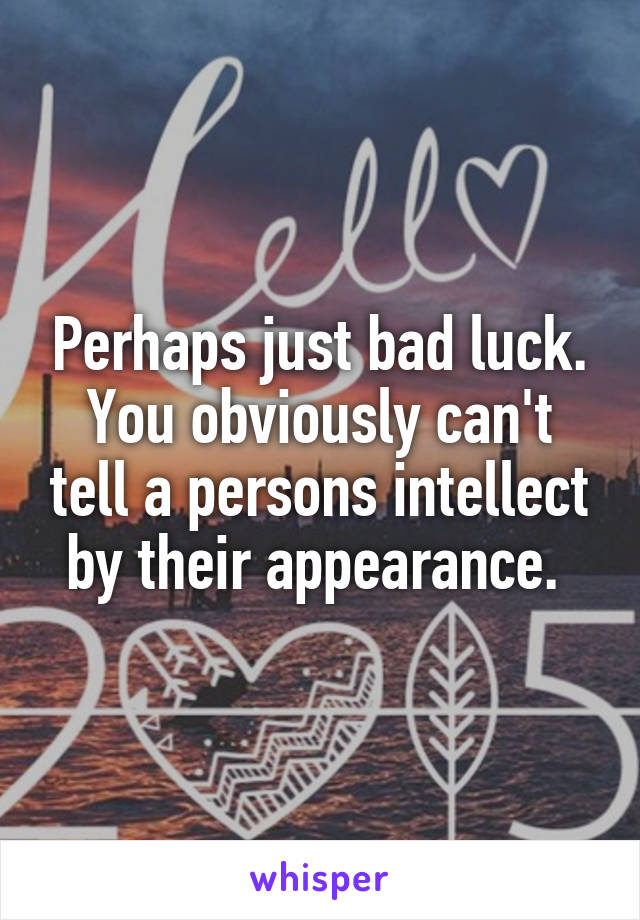 Perhaps just bad luck. You obviously can't tell a persons intellect by their appearance. 