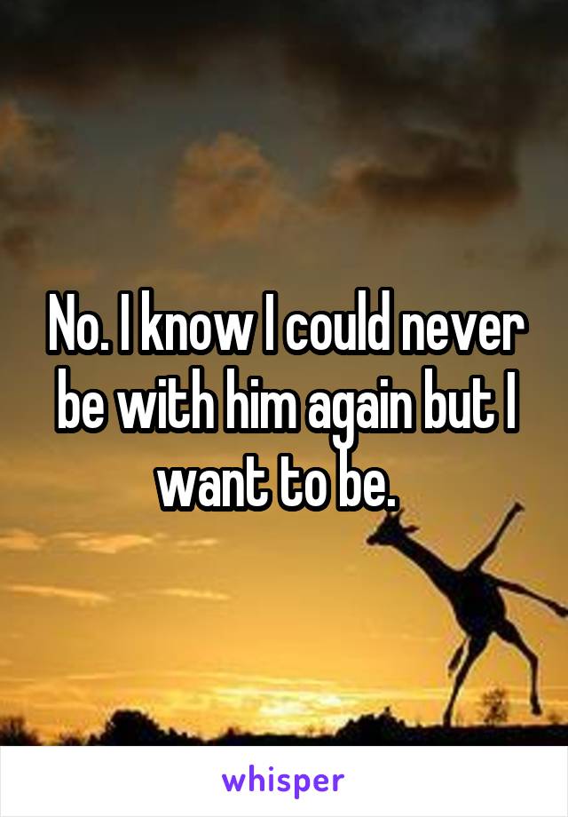 No. I know I could never be with him again but I want to be.  