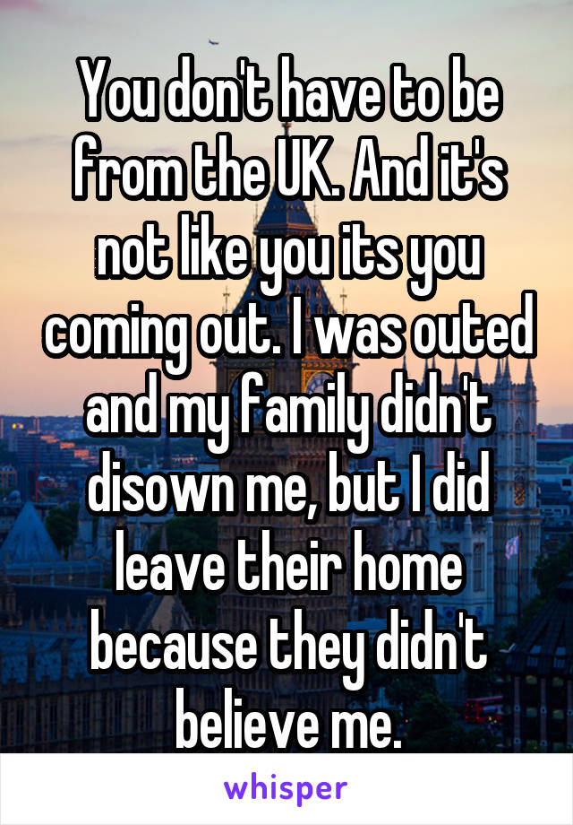 You don't have to be from the UK. And it's not like you its you coming out. I was outed and my family didn't disown me, but I did leave their home because they didn't believe me.