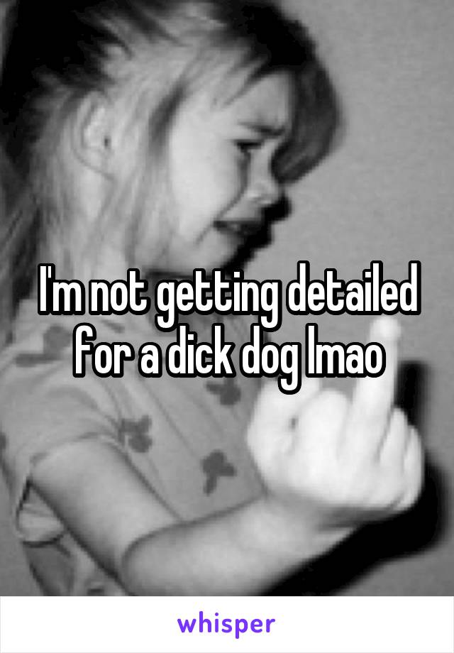 I'm not getting detailed for a dick dog lmao