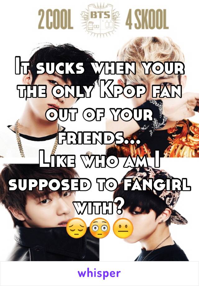 It sucks when your the only Kpop fan out of your friends...
Like who am I supposed to fangirl with? 
😔😳😐