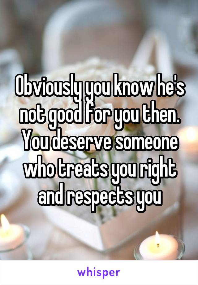 Obviously you know he's not good for you then. You deserve someone who treats you right and respects you