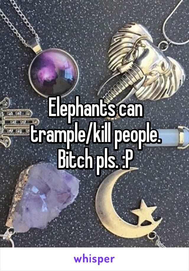 Elephants can trample/kill people. Bitch pls. :P