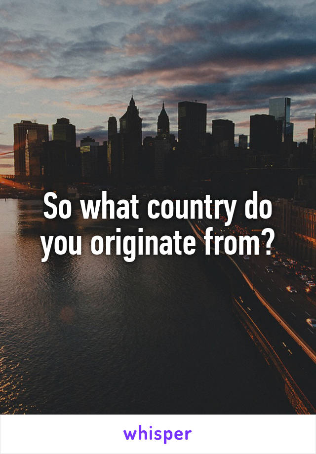 So what country do you originate from?