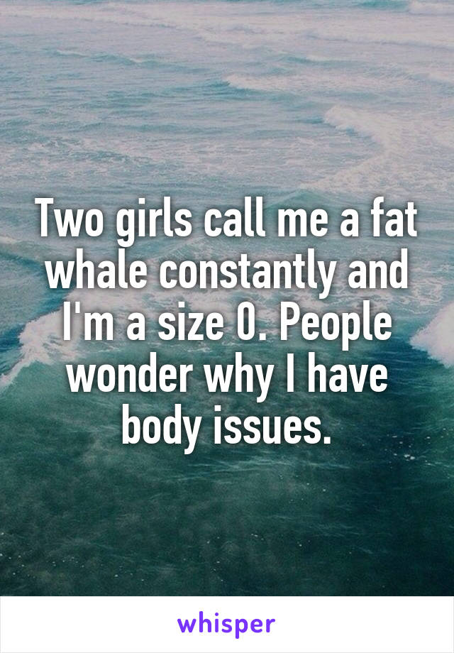 Two girls call me a fat whale constantly and I'm a size 0. People wonder why I have body issues.