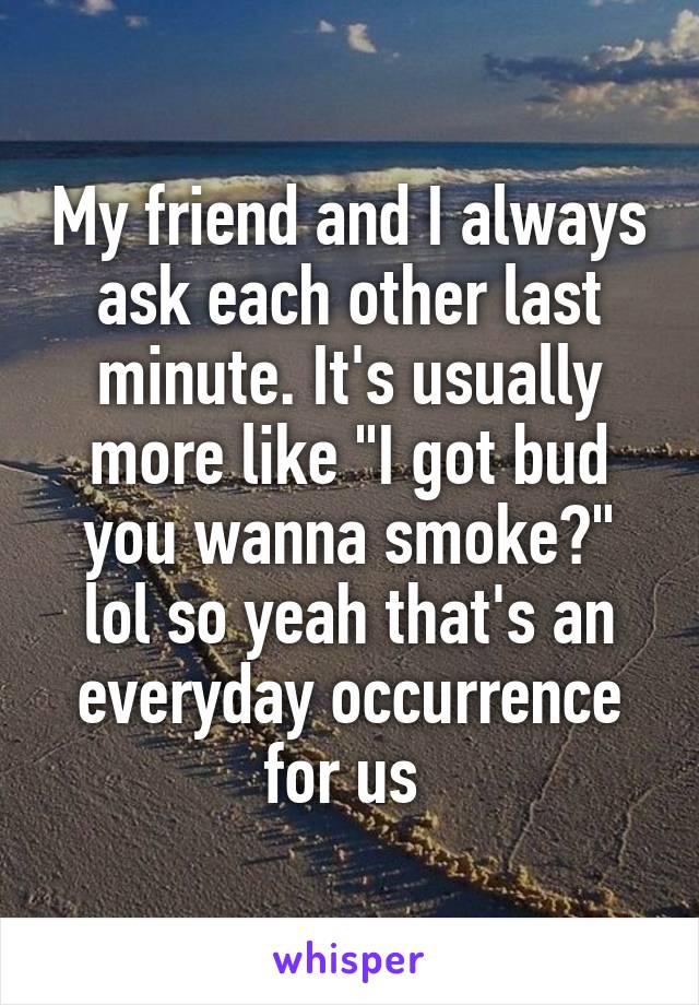 My friend and I always ask each other last minute. It's usually more like "I got bud you wanna smoke?" lol so yeah that's an everyday occurrence for us 